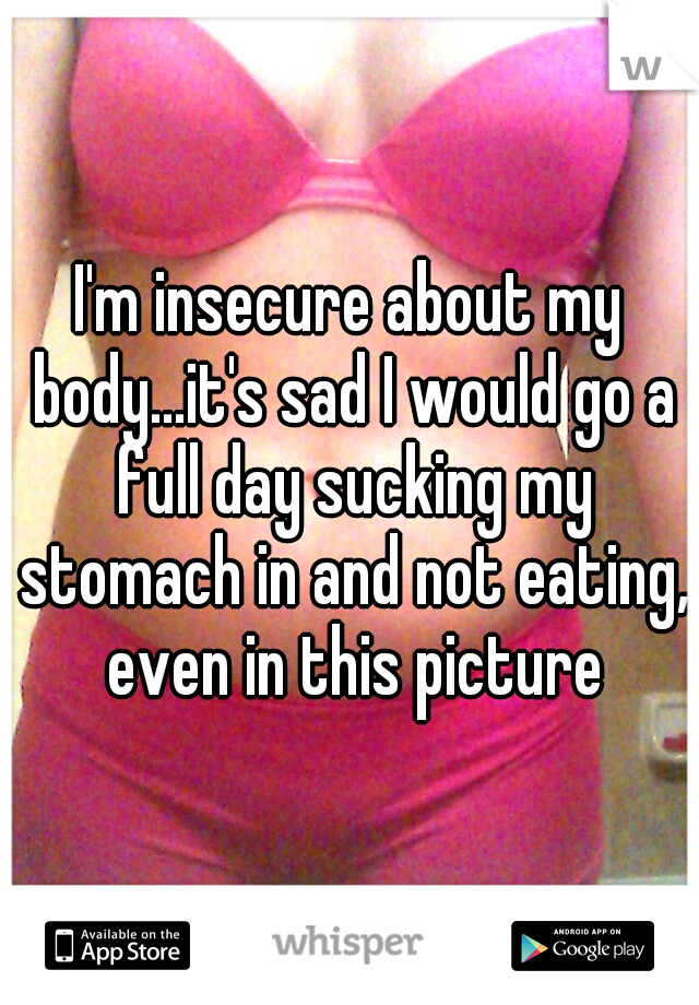 I'm insecure about my body...it's sad I would go a full day sucking my stomach in and not eating, even in this picture