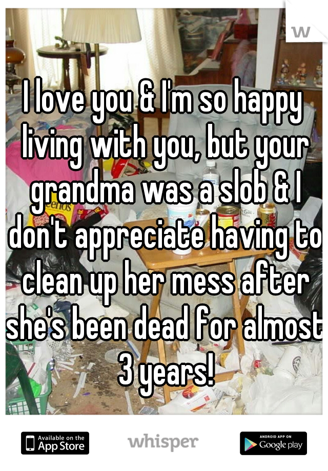 I love you & I'm so happy living with you, but your grandma was a slob & I don't appreciate having to clean up her mess after she's been dead for almost 3 years!