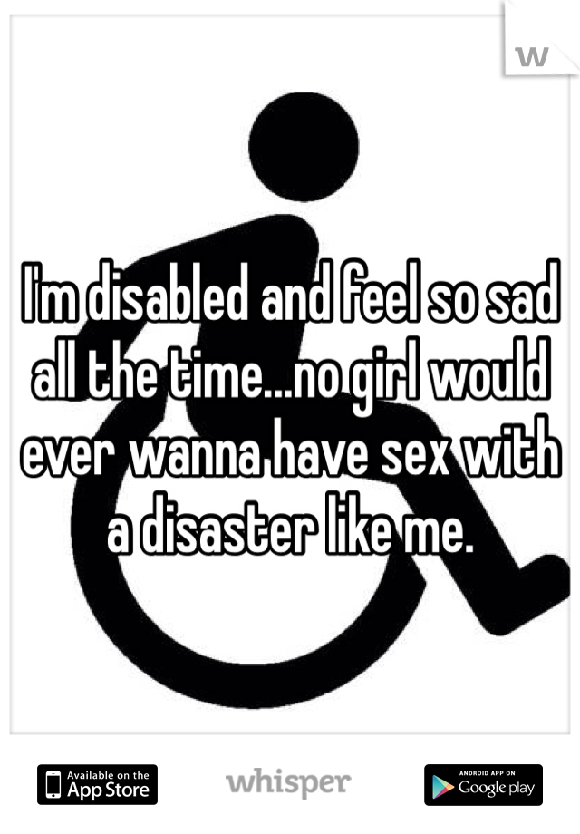 I'm disabled and feel so sad all the time...no girl would ever wanna have sex with a disaster like me.