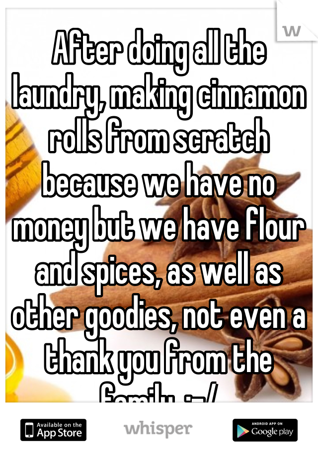 After doing all the laundry, making cinnamon rolls from scratch because we have no money but we have flour and spices, as well as other goodies, not even a thank you from the family. :-/