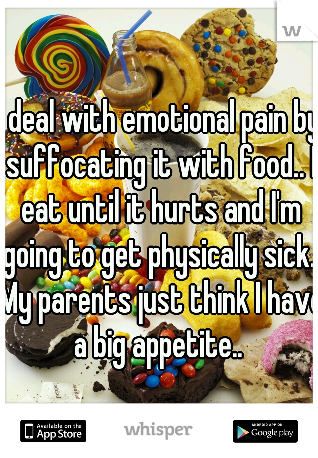 I deal with emotional pain by suffocating it with food.. I eat until it hurts and I'm going to get physically sick.. My parents just think I have a big appetite.. 