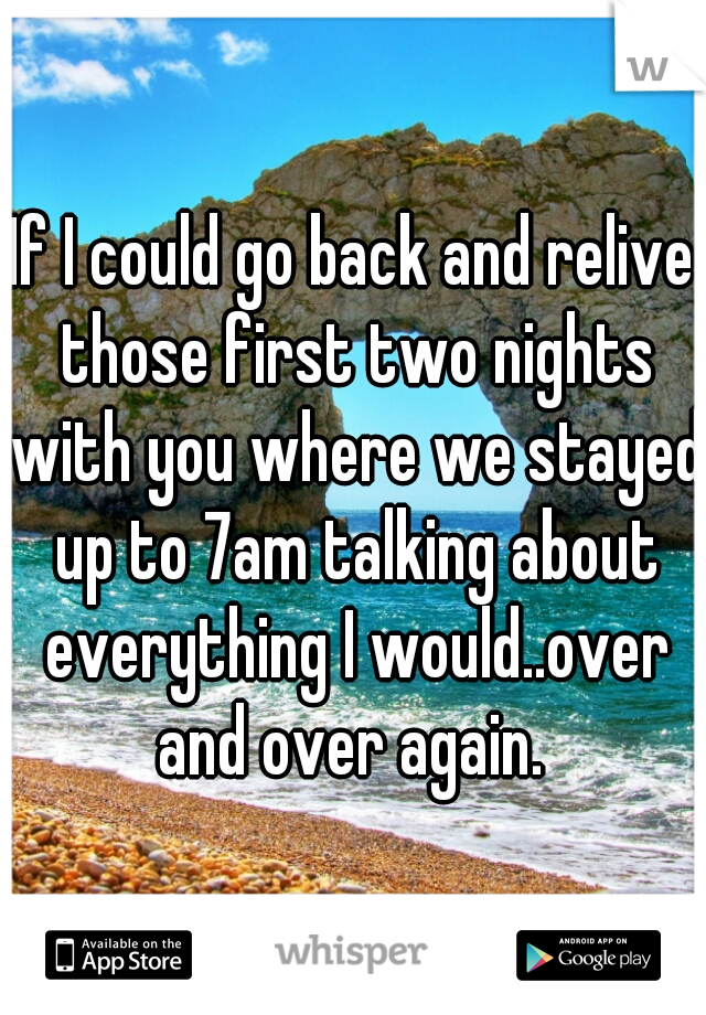 If I could go back and relive those first two nights with you where we stayed up to 7am talking about everything I would..over and over again. 