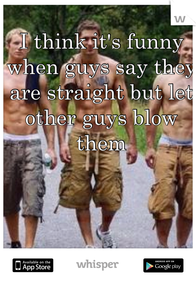 I think it's funny when guys say they are straight but let other guys blow them
