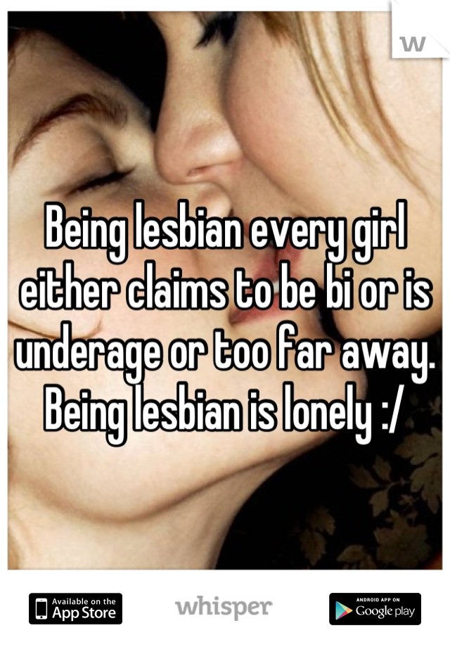 Being lesbian every girl either claims to be bi or is underage or too far away. Being lesbian is lonely :/