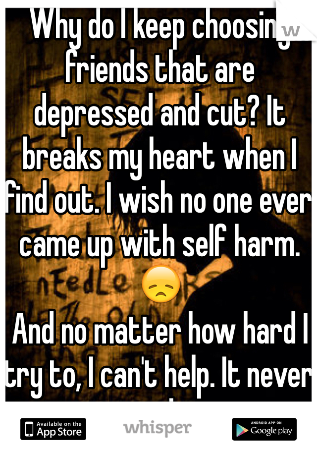 Why do I keep choosing friends that are depressed and cut? It breaks my heart when I find out. I wish no one ever came up with self harm. 😞
And no matter how hard I try to, I can't help. It never works. 
