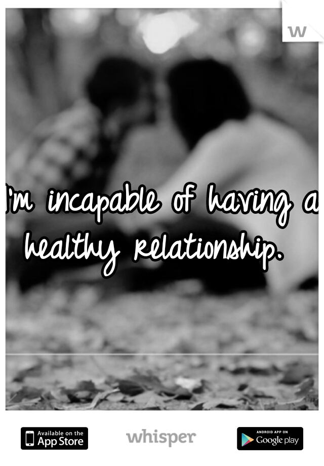 I'm incapable of having a healthy relationship.  