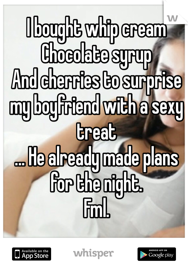 I bought whip cream 
Chocolate syrup 
And cherries to surprise my boyfriend with a sexy treat
... He already made plans for the night.
Fml.