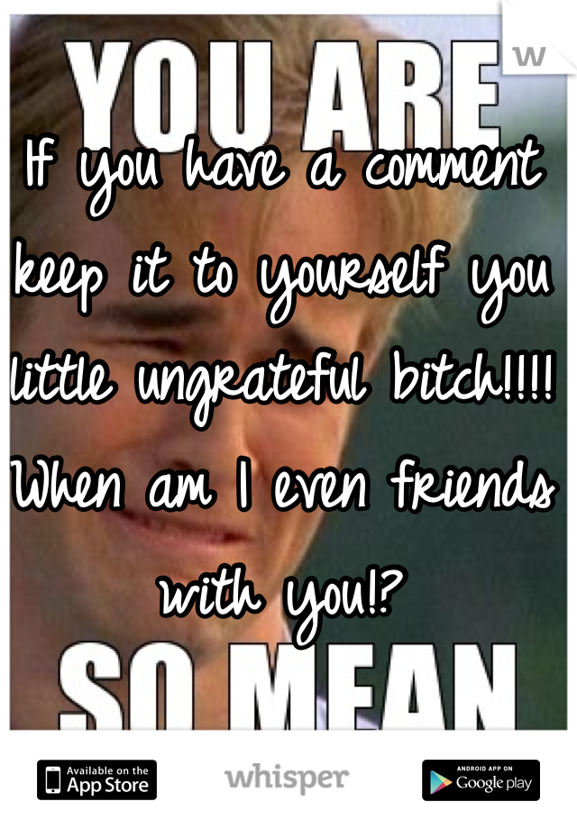 If you have a comment keep it to yourself you little ungrateful bitch!!!! When am I even friends with you!?