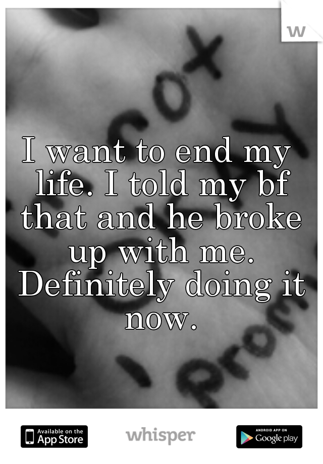 I want to end my life. I told my bf that and he broke up with me. Definitely doing it now.