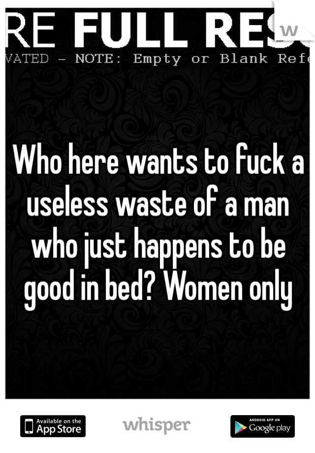 Who here wants to fuck a useless waste of a man who just happens to be good in bed? Women only 