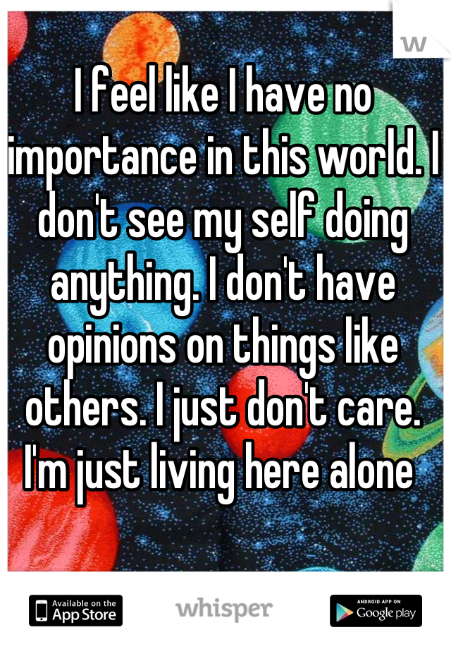 I feel like I have no importance in this world. I don't see my self doing anything. I don't have opinions on things like others. I just don't care. I'm just living here alone 