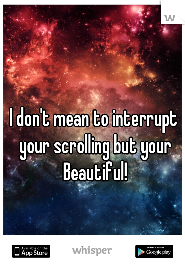 I don't mean to interrupt your scrolling but your Beautiful!