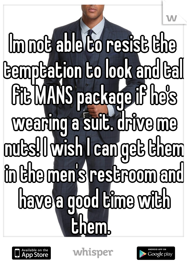 Im not able to resist the temptation to look and tall fit MANS package if he's wearing a suit. drive me nuts! I wish I can get them in the men's restroom and have a good time with them.  