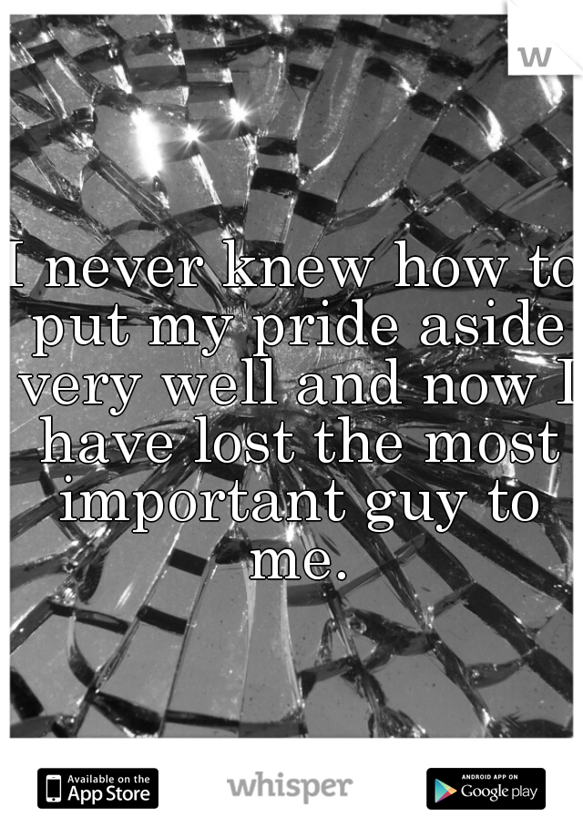 I never knew how to put my pride aside very well and now I have lost the most important guy to me.