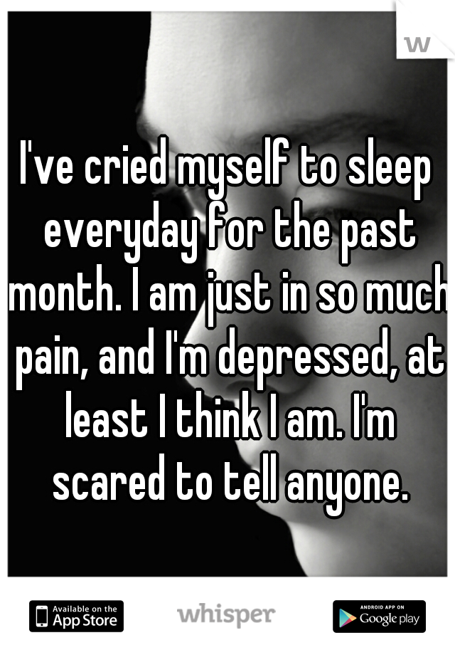I've cried myself to sleep everyday for the past month. I am just in so much pain, and I'm depressed, at least I think I am. I'm scared to tell anyone.