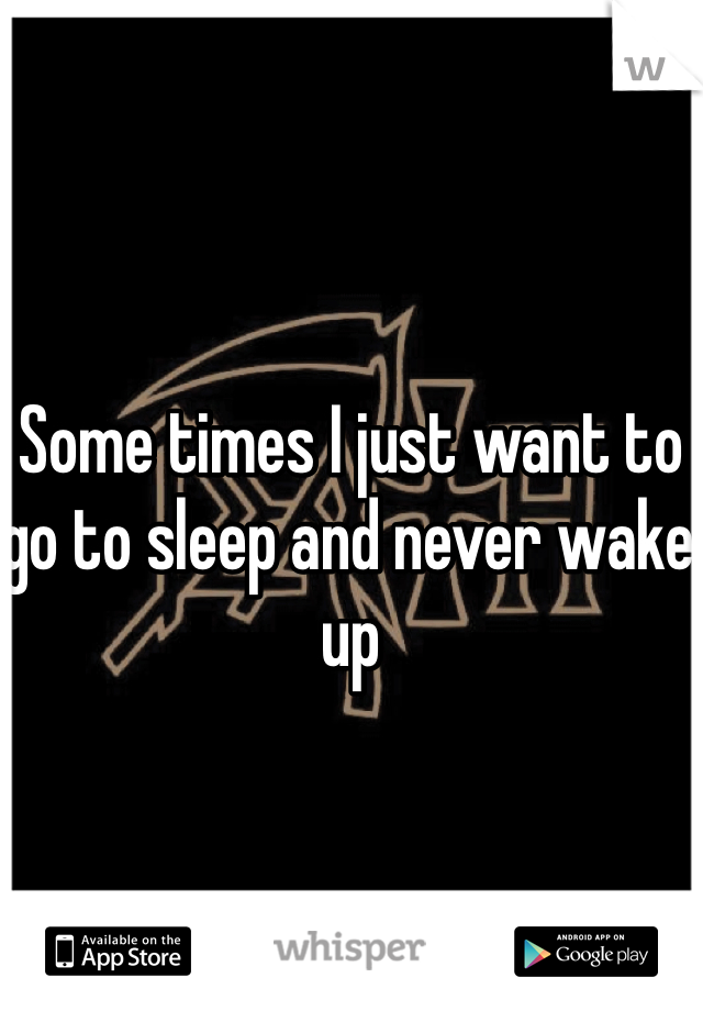 Some times I just want to go to sleep and never wake up 