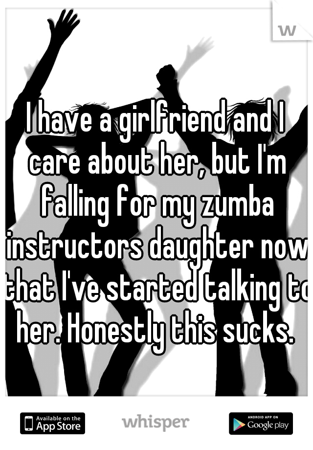 I have a girlfriend and I care about her, but I'm falling for my zumba instructors daughter now that I've started talking to her. Honestly this sucks. 