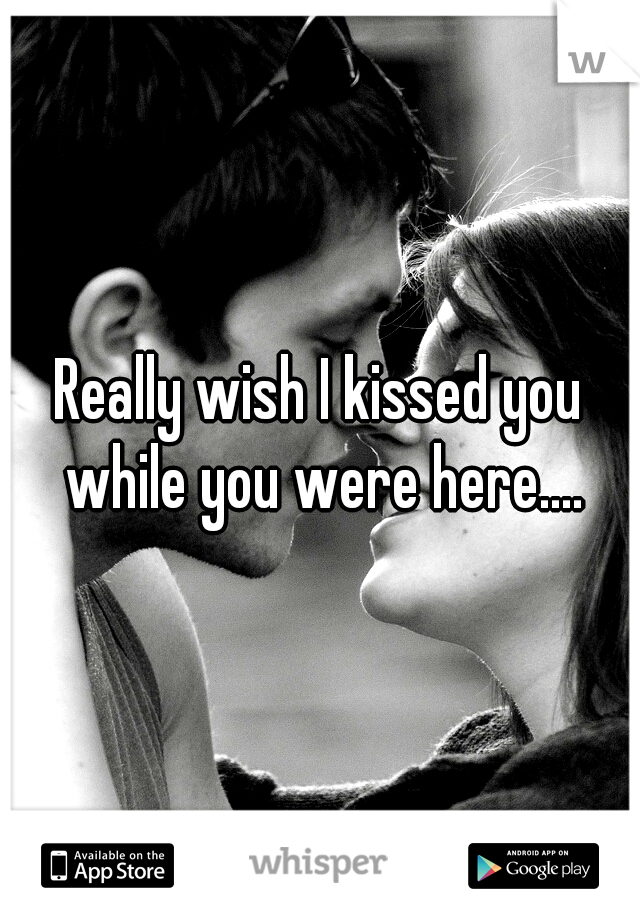Really wish I kissed you while you were here....