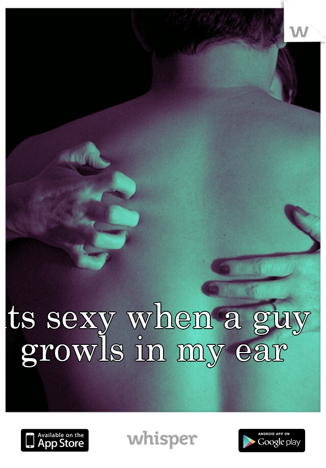 its sexy when a guy growls in my ear 
