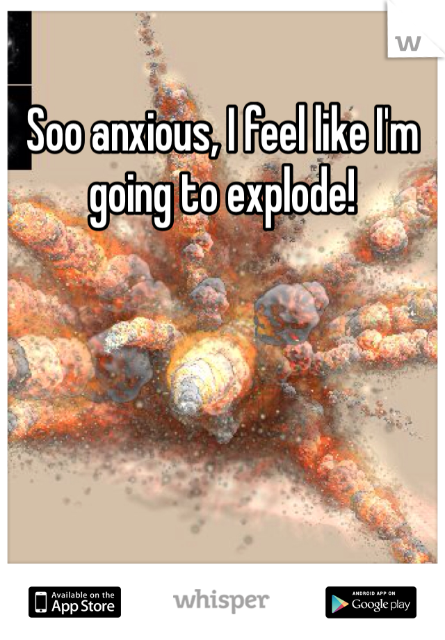 Soo anxious, I feel like I'm going to explode!