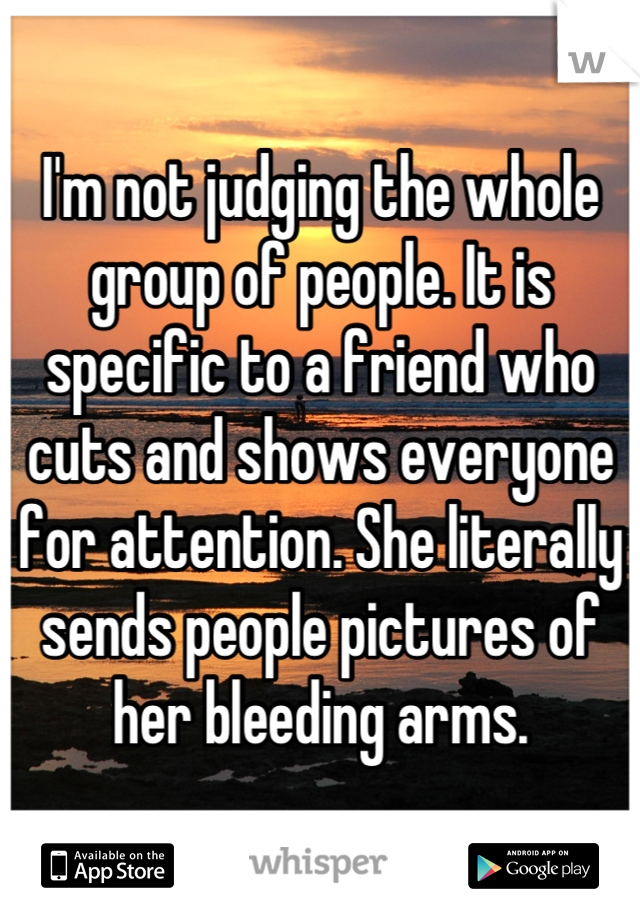I'm not judging the whole group of people. It is specific to a friend who cuts and shows everyone for attention. She literally sends people pictures of her bleeding arms.
