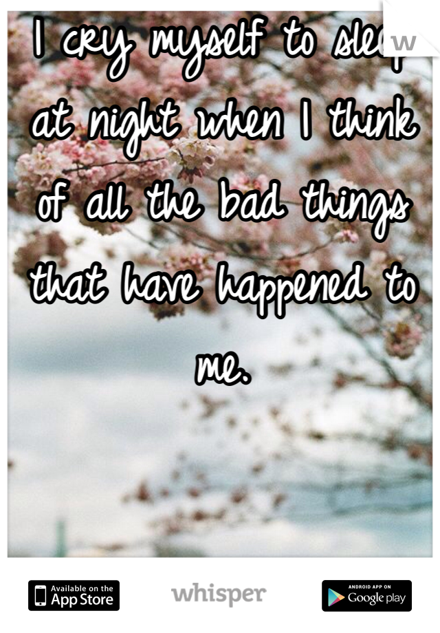 I cry myself to sleep at night when I think of all the bad things that have happened to me.