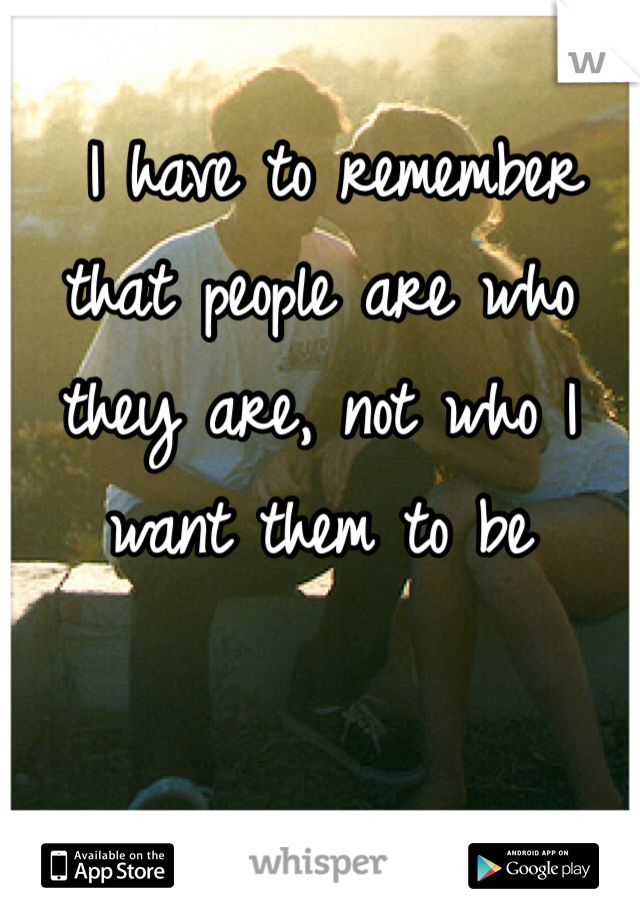  I have to remember that people are who they are, not who I want them to be 