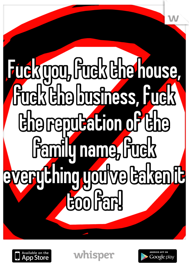 Fuck you, fuck the house, fuck the business, fuck the reputation of the family name, fuck everything you've taken it too far!