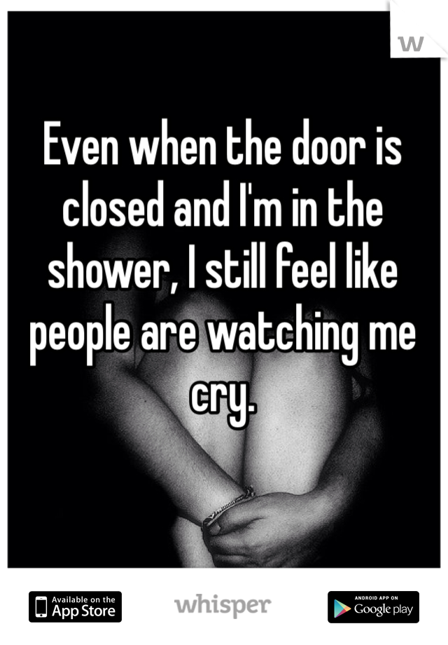 Even when the door is closed and I'm in the shower, I still feel like people are watching me cry. 