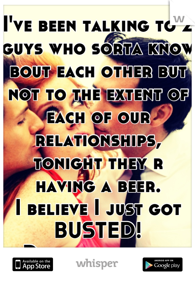I've been talking to 2 guys who sorta know bout each other but not to the extent of each of our relationships, tonight they r having a beer.
I believe I just got BUSTED!
Damn it man lol 
