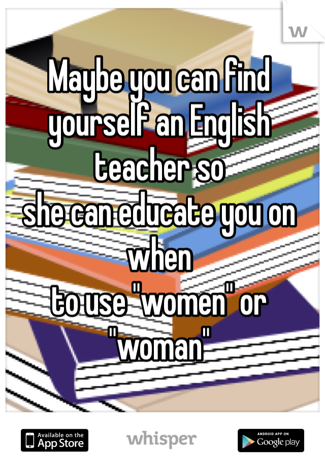 Maybe you can find 
yourself an English teacher so
she can educate you on when
to use "women" or "woman"