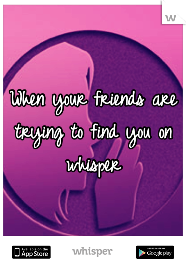 When your friends are trying to find you on whisper 