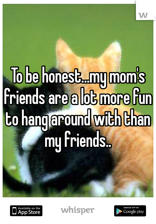 To be honest...my mom's friends are a lot more fun to hang around with than my friends..