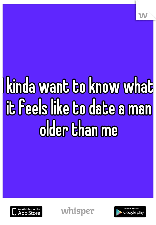 I kinda want to know what it feels like to date a man older than me