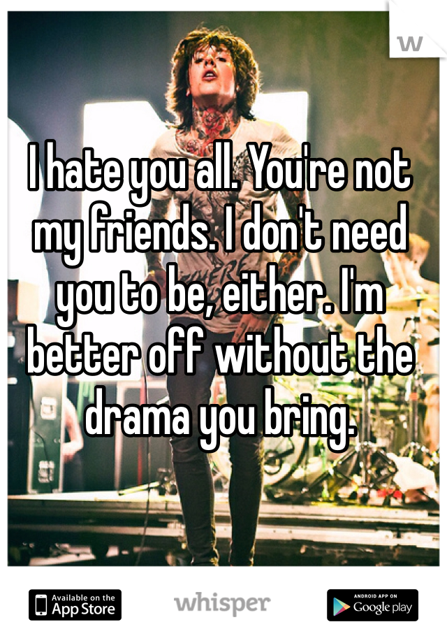 I hate you all. You're not my friends. I don't need you to be, either. I'm better off without the drama you bring.