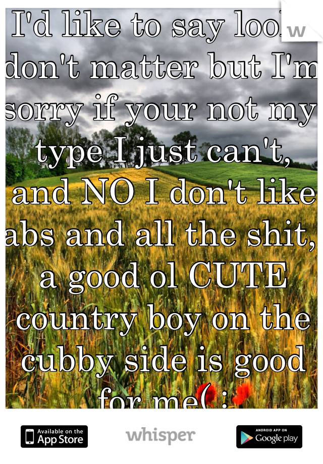 I'd like to say looks don't matter but I'm sorry if your not my type I just can't,  and NO I don't like abs and all the shit, a good ol CUTE country boy on the cubby side is good for me( :