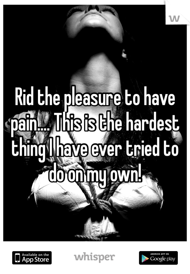 Rid the pleasure to have pain.... This is the hardest thing I have ever tried to do on my own!