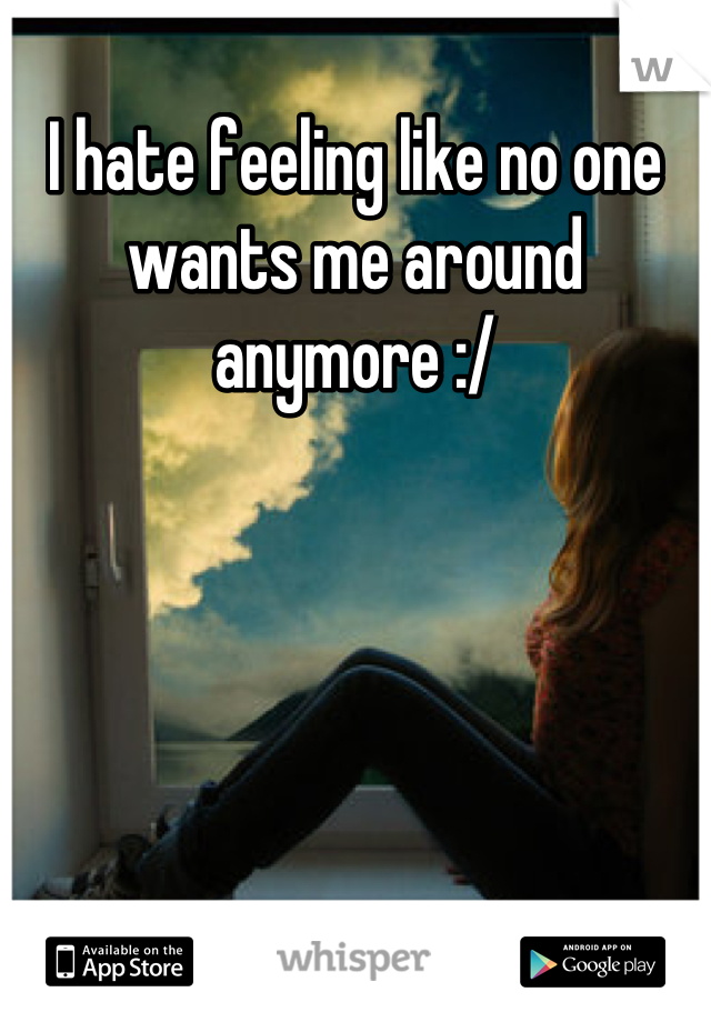 I hate feeling like no one wants me around anymore :/
