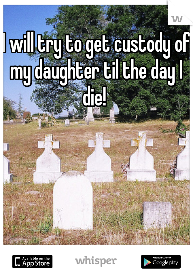 I will try to get custody of my daughter til the day I die! 