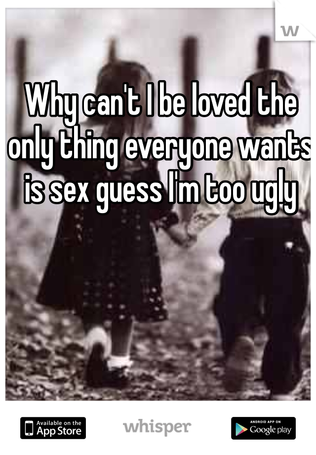 Why can't I be loved the only thing everyone wants is sex guess I'm too ugly 