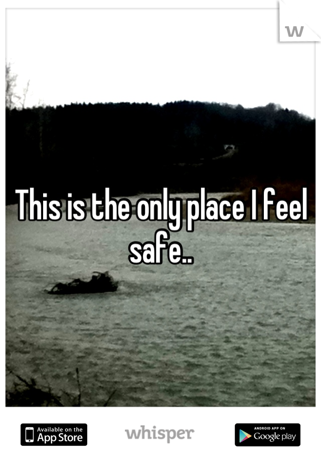 This is the only place I feel safe..