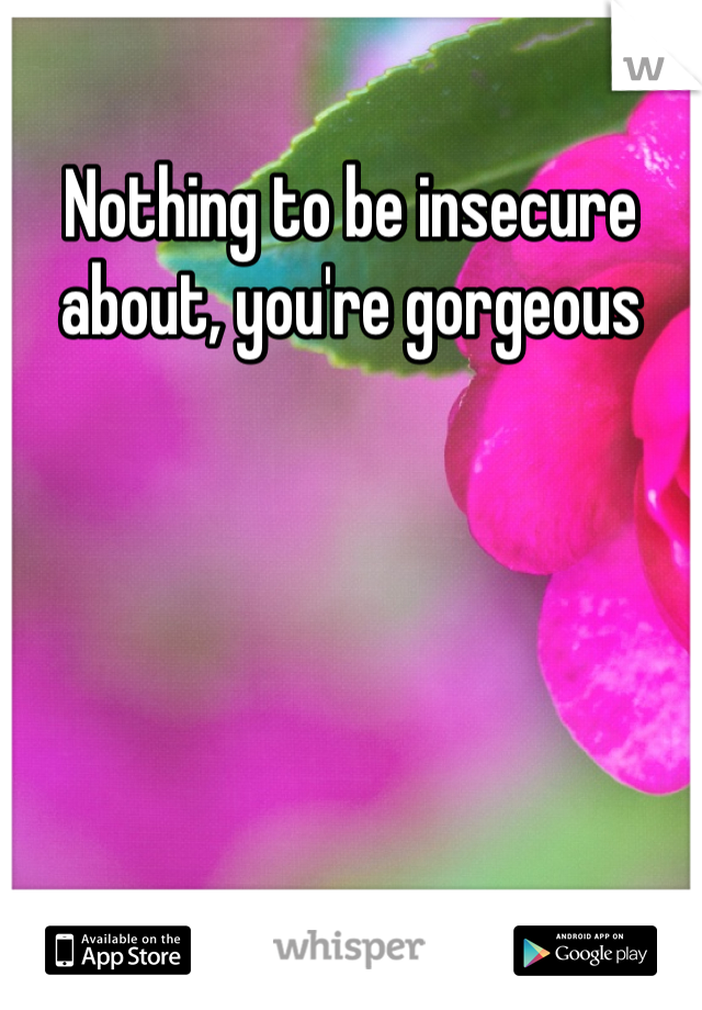 Nothing to be insecure about, you're gorgeous