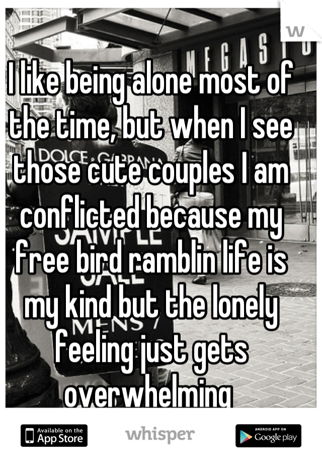 I like being alone most of the time, but when I see those cute couples I am conflicted because my free bird ramblin life is my kind but the lonely feeling just gets overwhelming 