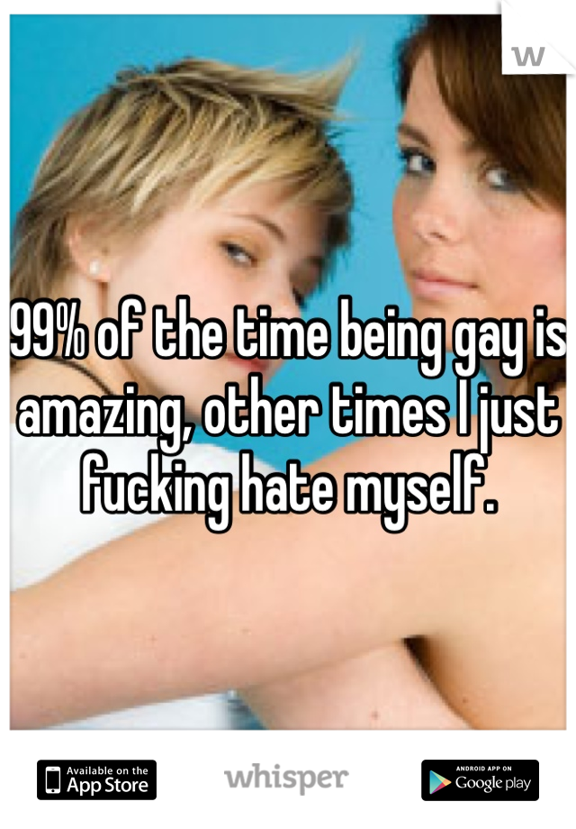 99% of the time being gay is amazing, other times I just fucking hate myself. 