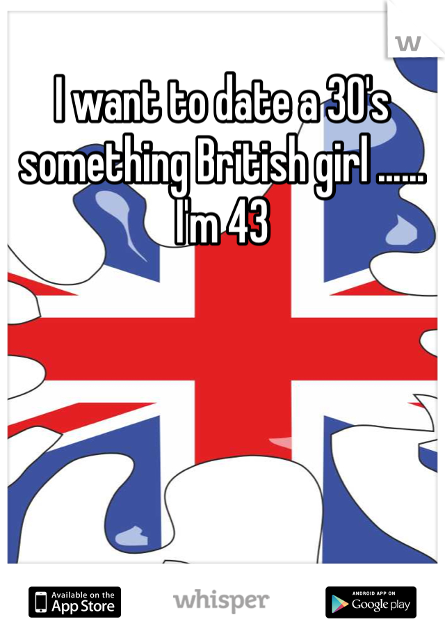 I want to date a 30's something British girl ...... I'm 43 