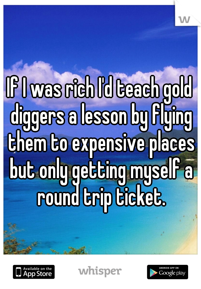If I was rich I'd teach gold diggers a lesson by flying them to expensive places but only getting myself a round trip ticket.