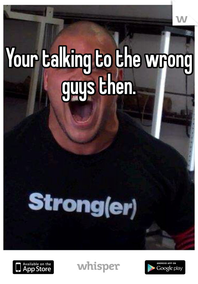 Your talking to the wrong guys then.