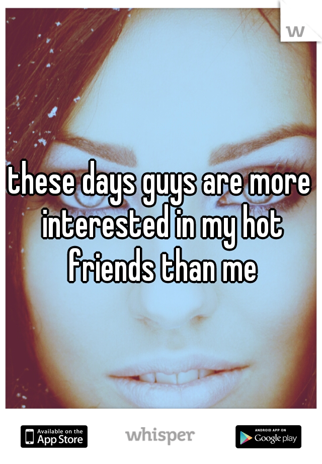 these days guys are more interested in my hot friends than me