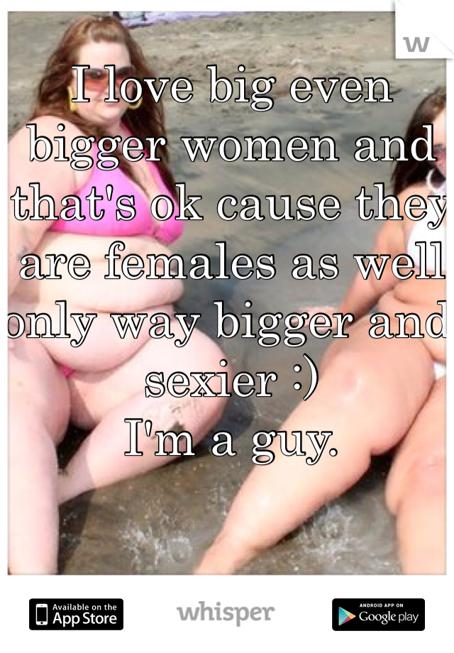 I love big even bigger women and that's ok cause they are females as well only way bigger and sexier :) 
I'm a guy.