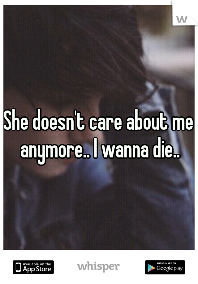 She doesn't care about me anymore.. I wanna die..